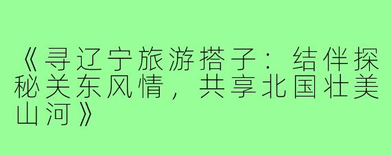 《寻辽宁旅游搭子：结伴探秘关东风情，共享北国壮美山河》