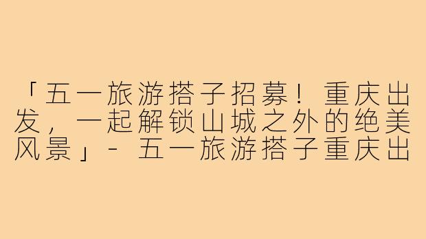 「五一旅游搭子招募！重庆出发，一起解锁山城之外的绝美风景」-五一旅游搭子重庆出发