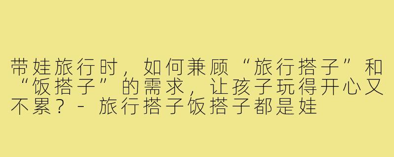 带娃旅行时,如何兼顾“旅行搭子”和“饭搭子”的需求,让孩子玩得开心又不累?-旅行搭子饭搭子都是娃