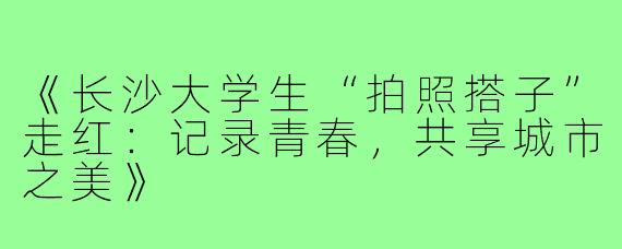 《长沙大学生“拍照搭子”走红：记录青春，共享城市之美》