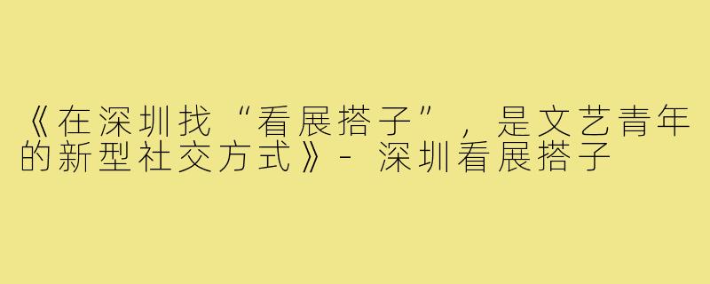 《在深圳找“看展搭子”,是文艺青年的新型社交方式》-深圳看展搭子