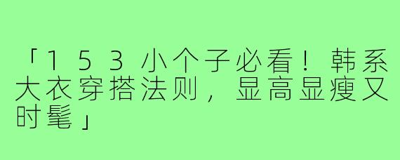 「153小个子必看！韩系大衣穿搭法则，显高显瘦又时髦」