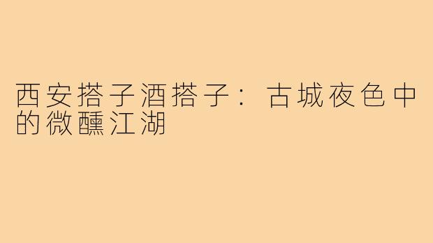 西安搭子酒搭子:古城夜色中的微醺江湖