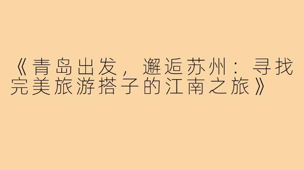 《青岛出发，邂逅苏州：寻找完美旅游搭子的江南之旅》