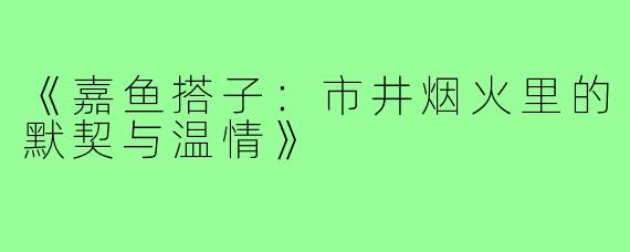 《嘉鱼搭子：市井烟火里的默契与温情》