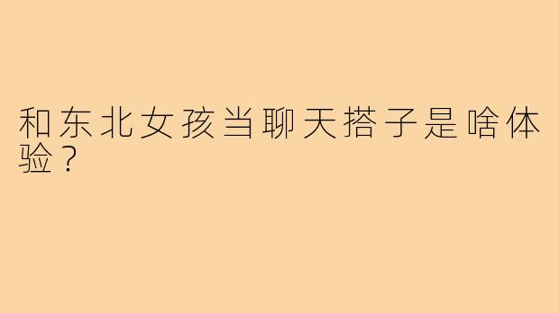 和东北女孩当聊天搭子是啥体验？