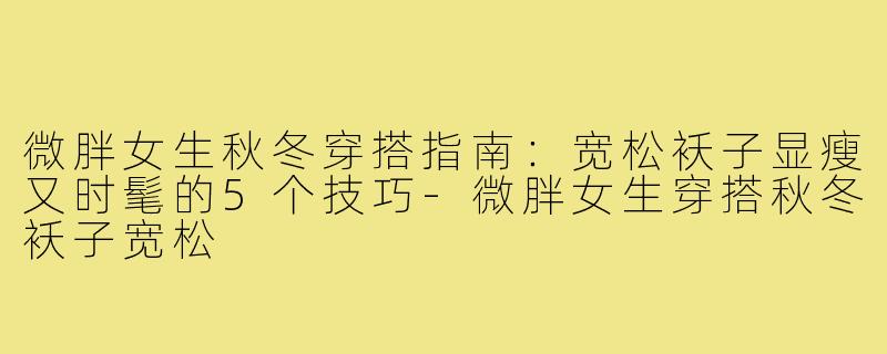 微胖女生秋冬穿搭指南：宽松袄子显瘦又时髦的5个技巧-微胖女生穿搭秋冬袄子宽松