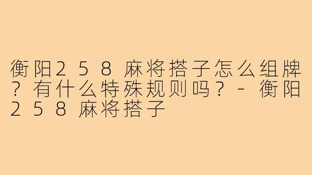 衡阳258麻将搭子怎么组牌?有什么特殊规则吗?-衡阳258麻将搭子