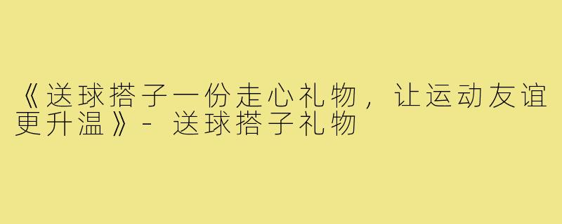 《送球搭子一份走心礼物,让运动友谊更升温》-送球搭子礼物