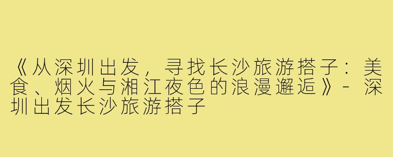 《从深圳出发，寻找长沙旅游搭子：美食、烟火与湘江夜色的浪漫邂逅》-深圳出发长沙旅游搭子