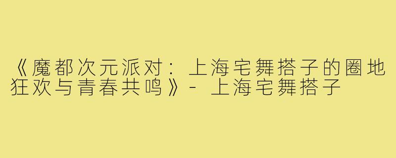 《魔都次元派对：上海宅舞搭子的圈地狂欢与青春共鸣》-上海宅舞搭子