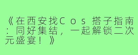 《在西安找Cos搭子指南：同好集结，一起解锁二次元盛宴！》