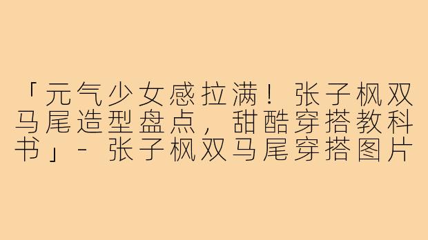 「元气少女感拉满!张子枫双马尾造型盘点,甜酷穿搭教科书」-张子枫双马尾穿搭图片