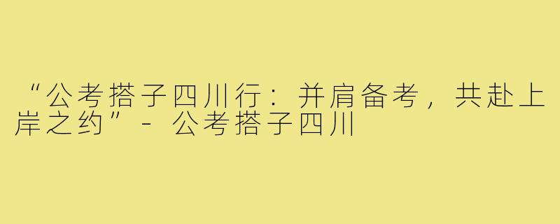 “公考搭子四川行：并肩备考，共赴上岸之约”-公考搭子四川