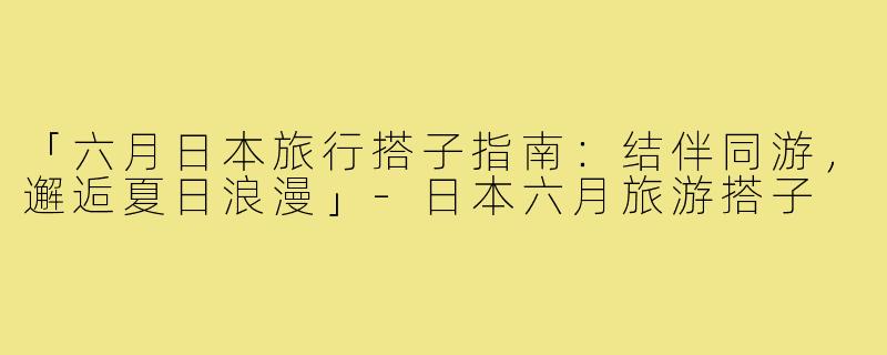 「六月日本旅行搭子指南：结伴同游，邂逅夏日浪漫」-日本六月旅游搭子
