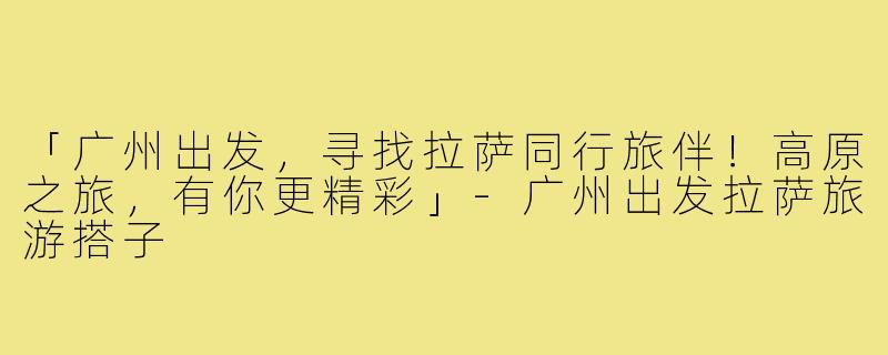 「广州出发,寻找拉萨同行旅伴!高原之旅,有你更精彩」-广州出发拉萨旅游搭子