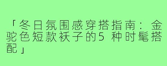 「冬日氛围感穿搭指南：金驼色短款袄子的5种时髦搭配」