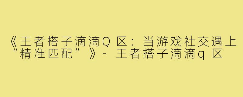 《王者搭子滴滴Q区：当游戏社交遇上“精准匹配”》