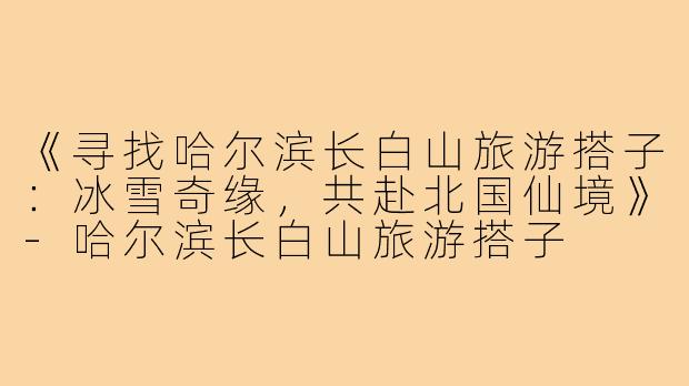 《寻找哈尔滨长白山旅游搭子:冰雪奇缘,共赴北国仙境》-哈尔滨长白山旅游搭子