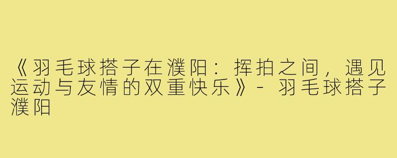 《羽毛球搭子在濮阳:挥拍之间,遇见运动与友情的双重快乐》-羽毛球搭子濮阳