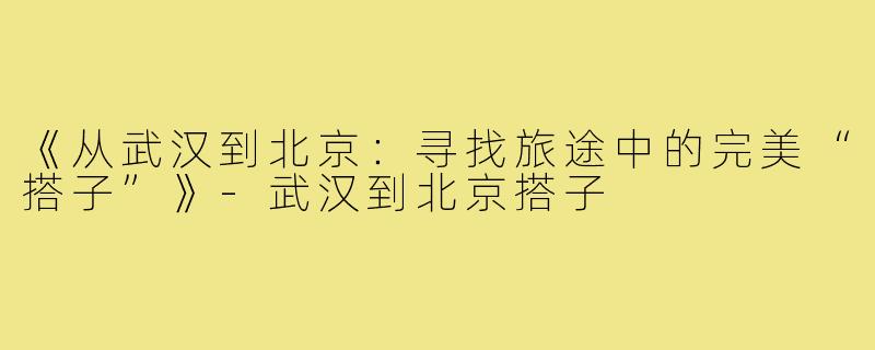 《从武汉到北京:寻找旅途中的完美“搭子”》-武汉到北京搭子