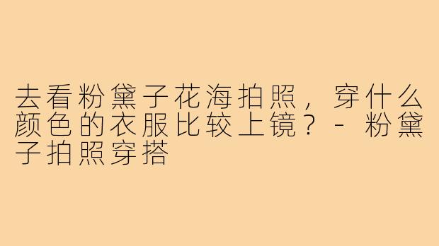 去看粉黛子花海拍照，穿什么颜色的衣服比较上镜？-粉黛子拍照穿搭