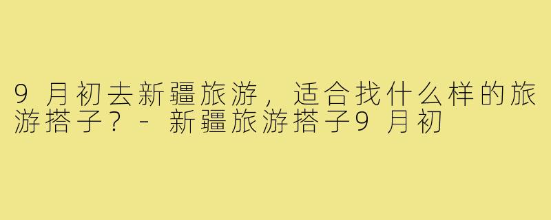 9月初去新疆旅游,适合找什么样的旅游搭子?-新疆旅游搭子9月初