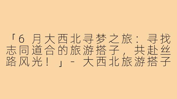 「6月大西北寻梦之旅：寻找志同道合的旅游搭子，共赴丝路风光！」-大西北旅游搭子6月底