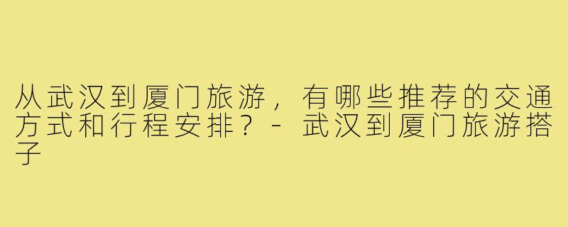 从武汉到厦门旅游,有哪些推荐的交通方式和行程安排?-武汉到厦门旅游搭子