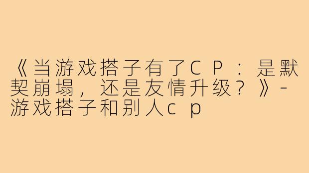 《当游戏搭子有了CP:是默契崩塌,还是友情升级?》-游戏搭子和别人cp