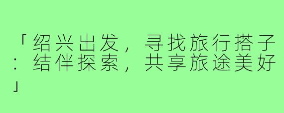 「绍兴出发，寻找旅行搭子：结伴探索，共享旅途美好」