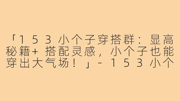 「153小个子穿搭群：显高秘籍+搭配灵感，小个子也能穿出大气场！」-153小个子穿搭群