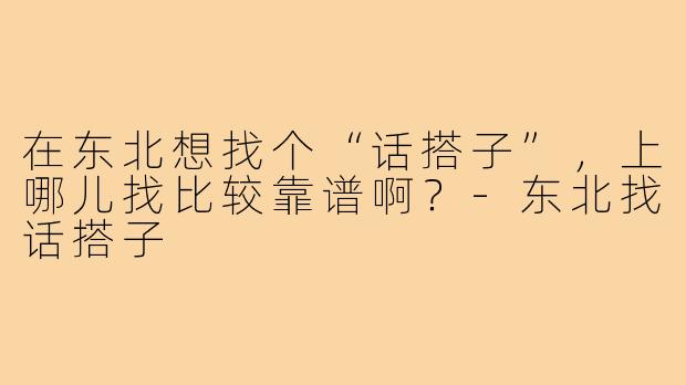 在东北想找个“话搭子”,上哪儿找比较靠谱啊?-东北找话搭子