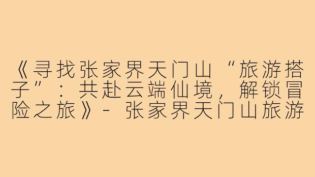 《寻找张家界天门山“旅游搭子”：共赴云端仙境，解锁冒险之旅》-张家界天门山旅游搭子
