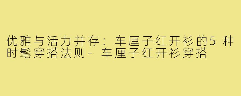 优雅与活力并存：车厘子红开衫的5种时髦穿搭法则-车厘子红开衫穿搭