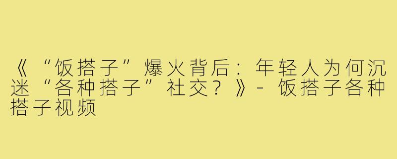 《“饭搭子”爆火背后：年轻人为何沉迷“各种搭子”社交？》-饭搭子各种搭子视频