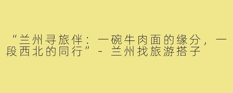 “兰州寻旅伴:一碗牛肉面的缘分,一段西北的同行”-兰州找旅游搭子