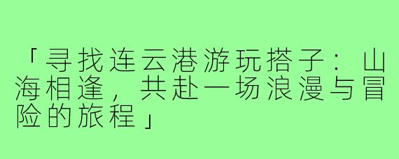 「寻找连云港游玩搭子：山海相逢，共赴一场浪漫与冒险的旅程」