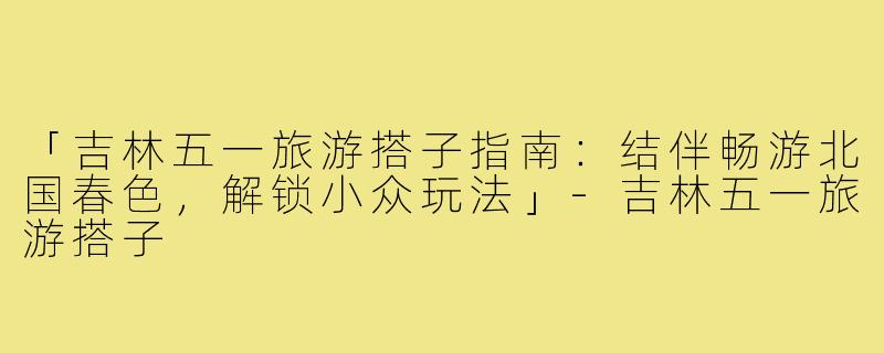 「吉林五一旅游搭子指南：结伴畅游北国春色，解锁小众玩法」-吉林五一旅游搭子
