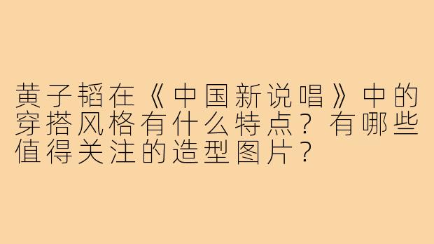 黄子韬在《中国新说唱》中的穿搭风格有什么特点？有哪些值得关注的造型图片？