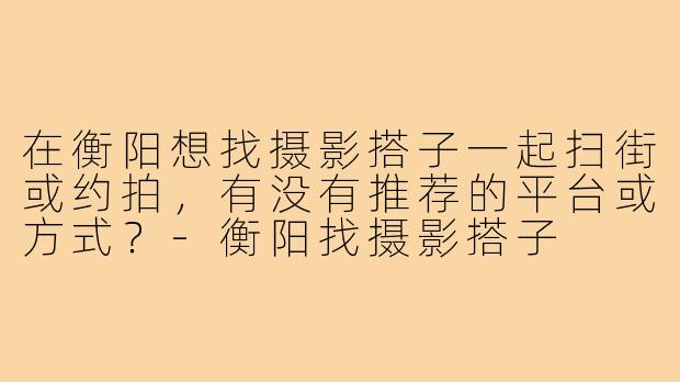 在衡阳想找摄影搭子一起扫街或约拍,有没有推荐的平台或方式?-衡阳找摄影搭子