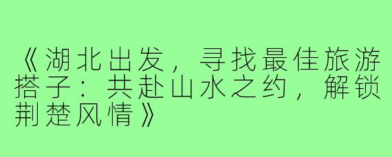 《湖北出发,寻找最佳旅游搭子:共赴山水之约,解锁荆楚风情》