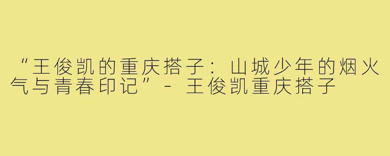 “王俊凯的重庆搭子:山城少年的烟火气与青春印记”-王俊凯重庆搭子