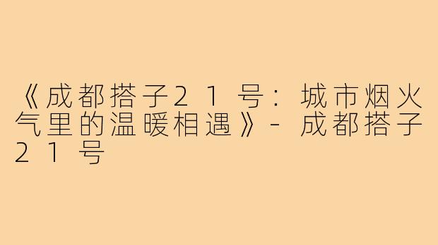 《成都搭子21号:城市烟火气里的温暖相遇》-成都搭子21号