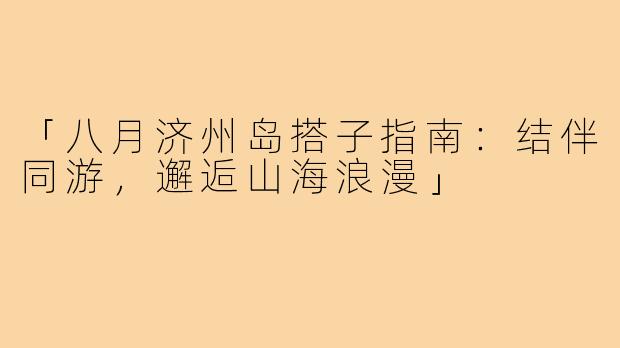 「八月济州岛搭子指南：结伴同游，邂逅山海浪漫」