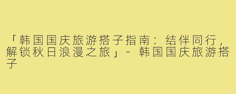 「韩国国庆旅游搭子指南：结伴同行，解锁秋日浪漫之旅」-韩国国庆旅游搭子