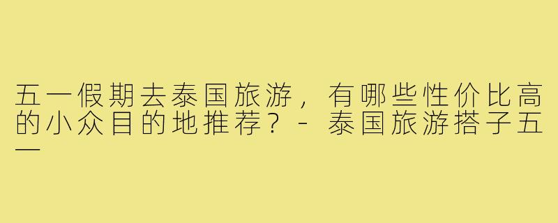 五一假期去泰国旅游,有哪些性价比高的小众目的地推荐?-泰国旅游搭子五一