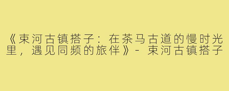 《束河古镇搭子：在茶马古道的慢时光里，遇见同频的旅伴》-束河古镇搭子