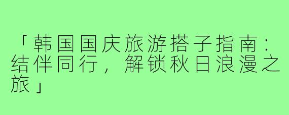 「韩国国庆旅游搭子指南：结伴同行，解锁秋日浪漫之旅」