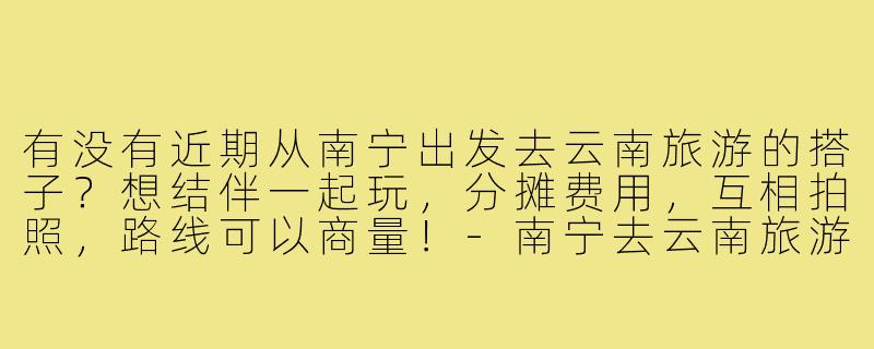 有没有近期从南宁出发去云南旅游的搭子?想结伴一起玩,分摊费用,互相拍照,路线可以商量!-南宁去云南旅游搭子